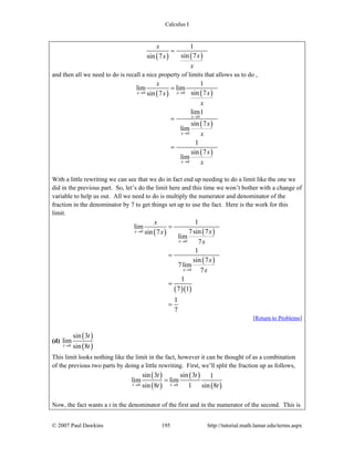 Calculus I
© 2007 Paul Dawkins 195 http://tutorial.math.lamar.edu/terms.aspx
( ) ( )
1
sin 7sin 7
x
xx
x
=
and then all we need to do is recall a nice property of limits that allows us to do ,
( ) ( )
( )
( )
0 0
0
0
0
1
lim lim
sin 7sin 7
lim1
sin 7
lim
1
sin 7
lim
x x
x
x
x
x
xx
x
x
x
x
x
→ →
→
→
→
=
=
=
With a little rewriting we can see that we do in fact end up needing to do a limit like the one we
did in the previous part. So, let’s do the limit here and this time we won’t bother with a change of
variable to help us out. All we need to do is multiply the numerator and denominator of the
fraction in the denominator by 7 to get things set up to use the fact. Here is the work for this
limit.
( ) ( )
( )
( )( )
0
0
0
1
lim
7sin 7sin 7
lim
7
1
sin 7
7lim
7
1
7 1
1
7
x
x
x
x
xx
x
x
x
→
→
→
=
=
=
=
[Return to Problems]
(d)
( )
( )0
sin 3
lim
sin 8t
t
t→
This limit looks nothing like the limit in the fact, however it can be thought of as a combination
of the previous two parts by doing a little rewriting. First, we’ll split the fraction up as follows,
( )
( )
( )
( )0 0
sin 3 sin 3 1
lim lim
sin 8 1 sin 8t t
t t
t t→ →
=
Now, the fact wants a t in the denominator of the first and in the numerator of the second. This is
 