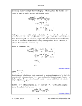 Calculus I
© 2007 Paul Dawkins 196 http://tutorial.math.lamar.edu/terms.aspx
easy enough to do if we multiply the whole thing by t
t (which is just one after all and so won’t
change the problem) and then do a little rearranging as follows,
( )
( )
( )
( )
( )
( )
( )
( )
0 0
0
0 0
sin 3 sin 3 1
lim lim
sin 8 1 sin 8
sin 3
lim
sin 8
sin 3
lim lim
sin 8
t t
t
t t
t t t
t t t
t t
t t
t t
t t
→ →
→
→ →
=
=
⎛ ⎞⎛ ⎞
= ⎜ ⎟⎜ ⎟⎜ ⎟
⎝ ⎠⎝ ⎠
At this point we can see that this really is two limits that we’ve seen before. Here is the work for
each of these and notice on the second limit that we’re going to work it a little differently than we
did in the previous part. This time we’re going to notice that it doesn’t really matter whether the
sine is in the numerator or the denominator as long as the argument of the sine is the same as
what’s in the numerator the limit is still one.
Here is the work for this limit.
( )
( )
( )
( )
( )
( )
( )
0 0 0
0 0
sin 3 3sin 3 8
lim lim lim
sin 8 3 8sin 8
sin 3 1 8
3lim lim
3 8 sin 8
1
3
8
3
8
t t t
t t
t t t
t t t
t t
t t
→ → →
→ →
⎛ ⎞⎛ ⎞
= ⎜ ⎟⎜ ⎟⎜ ⎟
⎝ ⎠⎝ ⎠
⎛ ⎞⎛ ⎞
= ⎜ ⎟⎜ ⎟⎜ ⎟
⎝ ⎠⎝ ⎠
⎛ ⎞
= ⎜ ⎟
⎝ ⎠
=
[Return to Problems]
(e)
( )
4
sin 4
lim
4x
x
x→
−
−
This limit almost looks the same as that in the fact in the sense that the argument of the sine is the
same as what is in the denominator. However, notice that, in the limit, x is going to 4 and not 0 as
the fact requires. However, with a change of variables we can see that this limit is in fact set to
use the fact above regardless.
So, let xθ = − 4 and then notice that as 4x → we have 0θ → . Therefore, after doing the
change of variable the limit becomes,
( )
4 0
sin 4 sin
lim lim 1
4x
x
x θ
θ
θ→ →
−
= =
−
[Return to Problems]
 