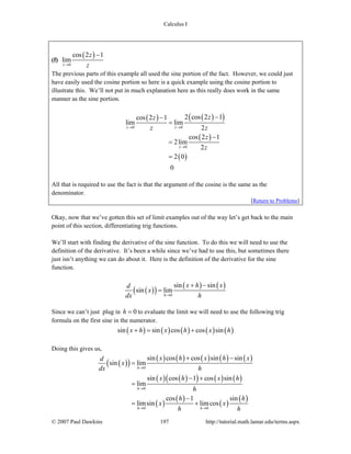 Calculus I
© 2007 Paul Dawkins 197 http://tutorial.math.lamar.edu/terms.aspx
(f)
( )
0
cos 2 1
lim
z
z
z→
−
The previous parts of this example all used the sine portion of the fact. However, we could just
have easily used the cosine portion so here is a quick example using the cosine portion to
illustrate this. We’ll not put in much explanation here as this really does work in the same
manner as the sine portion.
( ) ( )( )
( )
( )
0 0
0
2 cos 2 1cos 2 1
lim lim
2
cos 2 1
2lim
2
2 0
0
z z
z
zz
z z
z
z
→ →
→
−−
=
−
=
=
All that is required to use the fact is that the argument of the cosine is the same as the
denominator.
[Return to Problems]
Okay, now that we’ve gotten this set of limit examples out of the way let’s get back to the main
point of this section, differentiating trig functions.
We’ll start with finding the derivative of the sine function. To do this we will need to use the
definition of the derivative. It’s been a while since we’ve had to use this, but sometimes there
just isn’t anything we can do about it. Here is the definition of the derivative for the sine
function.
( )( )
( ) ( )
0
sin sin
sin lim
h
x h xd
x
dx h→
+ −
=
Since we can’t just plug in 0h = to evaluate the limit we will need to use the following trig
formula on the first sine in the numerator.
( ) ( ) ( ) ( ) ( )sin sin cos cos sinx h x h x h+ = +
Doing this gives us,
( )( )
( ) ( ) ( ) ( ) ( )
( ) ( )( ) ( ) ( )
( )
( )
( )
( )
0
0
0 0
sin cos cos sin sin
sin lim
sin cos 1 cos sin
lim
cos 1 sin
limsin limcos
h
h
h h
x h x h xd
x
dx h
x h x h
h
h h
x x
h h
→
→
→ →
+ −
=
− +
=
−
= +
 