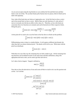 Calculus I
© 2007 Paul Dawkins 198 http://tutorial.math.lamar.edu/terms.aspx
As you can see upon using the trig formula we can combine the first and third term and then
factor a sine out of that. We can then break up the fraction into two pieces, both of which can be
dealt with separately.
Now, both of the limits here are limits as h approaches zero. In the first limit we have a sin(x)
and in the second limit we have a cos(x). Both of these are only functions of x only and as h
moves in towards zero this has no affect on the value of x. Therefore, as far as the limits are
concerned, these two functions are constants and can be factored out of their respective limits.
Doing this gives,
( )( ) ( )
( )
( )
( )
0 0
cos 1 sin
sin sin lim cos lim
h h
h hd
x x x
dx h h→ →
−
= +
At this point all we need to do is use the limits in the fact above to finish out this problem.
( )( ) ( )( ) ( )( ) ( )sin sin 0 cos 1 cos
d
x x x x
dx
= + =
Differentiating cosine is done in a similar fashion. It will require a different trig formula, but
other than that is an almost identical proof. The details will be left to you. When done with the
proof you should get,
( )( ) ( )cos sin
d
x x
dx
= −
With these two out of the way the remaining four are fairly simple to get. All the remaining four
trig functions can be defined in terms of sine and cosine and these definitions, along with
appropriate derivative rules, can be used to get their derivatives.
Let’s take a look at tangent. Tangent is defined as,
( )
( )
( )
sin
tan
cos
x
x
x
=
Now that we have the derivatives of sine and cosine all that we need to do is use the quotient rule
on this. Let’s do that.
( )( )
( )
( )
( ) ( ) ( ) ( )( )
( )( )
( ) ( )
( )
2
2 2
2
sin
tan
cos
cos cos sin sin
cos
cos sin
cos
xd d
x
dx dx x
x x x x
x
x x
x
⎛ ⎞
= ⎜ ⎟⎜ ⎟
⎝ ⎠
− −
=
+
=
 
