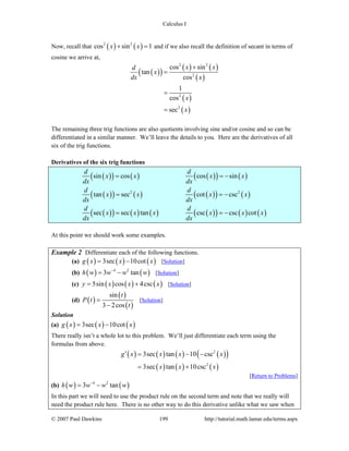 Calculus I
© 2007 Paul Dawkins 199 http://tutorial.math.lamar.edu/terms.aspx
Now, recall that ( ) ( )2 2
cos sin 1x x+ = and if we also recall the definition of secant in terms of
cosine we arrive at,
( )( )
( ) ( )
( )
( )
( )
2 2
2
2
2
cos sin
tan
cos
1
cos
sec
x xd
x
dx x
x
x
+
=
=
=
The remaining three trig functions are also quotients involving sine and/or cosine and so can be
differentiated in a similar manner. We’ll leave the details to you. Here are the derivatives of all
six of the trig functions.
Derivatives of the six trig functions
( )( ) ( ) ( )( ) ( )
( )( ) ( ) ( )( ) ( )
( )( ) ( ) ( ) ( )( ) ( ) ( )
2 2
sin cos cos sin
tan sec cot csc
sec sec tan csc csc cot
d d
x x x x
dx dx
d d
x x x x
dx dx
d d
x x x x x x
dx dx
= = −
= = −
= = −
At this point we should work some examples.
Example 2 Differentiate each of the following functions.
(a) ( ) ( ) ( )3sec 10cotg x x x= − [Solution]
(b) ( ) ( )4 2
3 tanh w w w w−
= − [Solution]
(c) ( ) ( ) ( )5sin cos 4cscy x x x= + [Solution]
(d) ( )
( )
( )
sin
3 2cos
t
P t
t
=
−
[Solution]
Solution
(a) ( ) ( ) ( )3sec 10cotg x x x= −
There really isn’t a whole lot to this problem. We’ll just differentiate each term using the
formulas from above.
( ) ( ) ( ) ( )( )
( ) ( ) ( )
2
2
3sec tan 10 csc
3sec tan 10csc
g x x x x
x x x
′ = − −
= +
[Return to Problems]
(b) ( ) ( )4 2
3 tanh w w w w−
= −
In this part we will need to use the product rule on the second term and note that we really will
need the product rule here. There is no other way to do this derivative unlike what we saw when
 