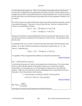 Calculus I
© 2007 Paul Dawkins 200 http://tutorial.math.lamar.edu/terms.aspx
we first looked at the product rule. When we first looked at the product rule the only functions
we knew how to differentiate were polynomials and in those cases all we really needed to do was
multiply them out and we could take the derivative without the product rule. We are now getting
into the point where we will be forced to do the product rule at times regardless of whether or not
we want to.
We will also need to be careful with the minus sign in front of the second term and make sure that
it gets dealt with properly. There are two ways to deal with this. One way it to make sure that
you use a set of parenthesis as follows,
( ) ( ) ( )( )
( ) ( )
5 2 2
5 2 2
12 2 tan sec
12 2 tan sec
h w w w w w w
w w w w w
−
−
′ = − − +
= − − −
Because the second term is being subtracted off of the first term then the whole derivative of the
second term must also be subtracted off of the derivative of the first term. The parenthesis make
this idea clear.
A potentially easier way to do this is to think of the minus sign as part of the first function in the
product. Or, in other words the two functions in the product, using this idea, are 2
w− and
( )tan w . Doing this gives,
( ) ( ) ( )5 2 2
12 2 tan sech w w w w w w−
′ = − − −
So, regardless of how you approach this problem you will get the same derivative.
[Return to Problems]
(c) ( ) ( ) ( )5sin cos 4cscy x x x= +
As with the previous part we’ll need to use the product rule on the first term. We will also think
of the 5 as part of the first function in the product to make sure we deal with it correctly.
Alternatively, you could make use of a set of parenthesis to make sure the 5 gets dealt with
properly. Either way will work, but we’ll stick with thinking of the 5 as part of the first term in
the product. Here’s the derivative of this function.
( ) ( ) ( ) ( )( ) ( ) ( )
( ) ( ) ( ) ( )2 2
5cos cos 5sin sin 4csc cot
5cos 5sin 4csc cot
y x x x x x x
x x x x
′ = + − −
= − −
[Return to Problems]
(d) ( )
( )
( )
sin
3 2cos
t
P t
t
=
−
In this part we’ll need to use the quotient rule to take the derivative.
 