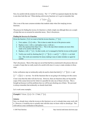 Calculus I
© 2007 Paul Dawkins 12 http://tutorial.math.lamar.edu/terms.aspx
Now, be careful with the notation for inverses. The “-1” is NOT an exponent despite the fact that
is sure does look like one! When dealing with inverse functions we’ve got to remember that
( )
( )
1 1
f x
f x
−
≠
This is one of the more common mistakes that students make when first studying inverse
functions.
The process for finding the inverse of a function is a fairly simple one although there are a couple
of steps that can on occasion be somewhat messy. Here is the process
Finding the Inverse of a Function
Given the function ( )f x we want to find the inverse function, ( )1
f x−
.
1. First, replace ( )f x with y. This is done to make the rest of the process easier.
2. Replace every x with a y and replace every y with an x.
3. Solve the equation from Step 2 for y. This is the step where mistakes are most often
made so be careful with this step.
4. Replace y with ( )1
f x−
. In other words, we’ve managed to find the inverse at this point!
5. Verify your work by checking that ( )( )1
f f x x−
= and ( )( )1
f f x x−
= are both
true. This work can sometimes be messy making it easy to make mistakes so again be
careful.
That’s the process. Most of the steps are not all that bad but as mentioned in the process there are
a couple of steps that we really need to be careful with since it is easy to make mistakes in those
steps.
In the verification step we technically really do need to check that both ( )( )1
f f x x−
= and
( )( )1
f f x x−
= are true. For all the functions that we are going to be looking at in this course
if one is true then the other will also be true. However, there are functions (they are beyond the
scope of this course however) for which it is possible for only one of these to be true. This is
brought up because in all the problems here we will be just checking one of them. We just need
to always remember that technically we should check both.
Let’s work some examples.
Example 1 Given ( ) 3 2f x x= − find ( )1
f x−
.
Solution
Now, we already know what the inverse to this function is as we’ve already done some work with
it. However, it would be nice to actually start with this since we know what we should get. This
will work as a nice verification of the process.
 