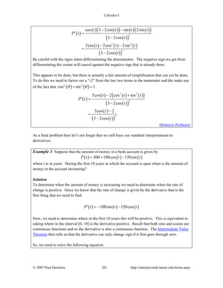 Calculus I
© 2007 Paul Dawkins 201 http://tutorial.math.lamar.edu/terms.aspx
( )
( ) ( )( ) ( ) ( )( )
( )( )
( ) ( ) ( )
( )( )
2
2 2
2
cos 3 2cos sin 2sin
3 2cos
3cos 2cos 2sin
3 2cos
t t t t
P t
t
t t t
t
− −
′ =
−
− −
=
−
Be careful with the signs when differentiating the denominator. The negative sign we get from
differentiating the cosine will cancel against the negative sign that is already there.
This appears to be done, but there is actually a fair amount of simplification that can yet be done.
To do this we need to factor out a “-2” from the last two terms in the numerator and the make use
of the fact that ( ) ( )2 2
cos sin 1θ θ+ = .
( )
( ) ( ) ( )( )
( )( )
( )
( )( )
2 2
2
2
3cos 2 cos sin
3 2cos
3cos 2
3 2cos
t t t
P t
t
t
t
− +
′ =
−
−
=
−
[Return to Problems]
As a final problem here let’s not forget that we still have our standard interpretations to
derivatives.
Example 3 Suppose that the amount of money in a bank account is given by
( ) ( ) ( )500 100cos 150sinP t t t= + −
where t is in years. During the first 10 years in which the account is open when is the amount of
money in the account increasing?
Solution
To determine when the amount of money is increasing we need to determine when the rate of
change is positive. Since we know that the rate of change is given by the derivative that is the
first thing that we need to find.
( ) ( ) ( )100sin 150cosP t t t′ = − −
Now, we need to determine where in the first 10 years this will be positive. This is equivalent to
asking where in the interval [0, 10] is the derivative positive. Recall that both sine and cosine are
continuous functions and so the derivative is also a continuous function. The Intermediate Value
Theorem then tells us that the derivative can only change sign if it first goes through zero.
So, we need to solve the following equation.
 