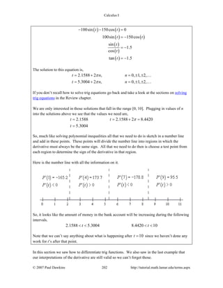 Calculus I
© 2007 Paul Dawkins 202 http://tutorial.math.lamar.edu/terms.aspx
( ) ( )
( ) ( )
( )
( )
( )
100sin 150cos 0
100sin 150cos
sin
1.5
cos
tan 1.5
t t
t t
t
t
t
− − =
= −
= −
= −
The solution to this equation is,
2.1588 2 , 0, 1, 2,
5.3004 2 , 0, 1, 2,
t n n
t n n
π
π
= + = ± ±
= + = ± ±
…
…
If you don’t recall how to solve trig equations go back and take a look at the sections on solving
trig equations in the Review chapter.
We are only interested in those solutions that fall in the range [0, 10]. Plugging in values of n
into the solutions above we see that the values we need are,
2.1588 2.1588 2 8.4420
5.3004
t t
t
π= = + =
=
So, much like solving polynomial inequalities all that we need to do is sketch in a number line
and add in these points. These points will divide the number line into regions in which the
derivative must always be the same sign. All that we need to do then is choose a test point from
each region to determine the sign of the derivative in that region.
Here is the number line with all the information on it.
So, it looks like the amount of money in the bank account will be increasing during the following
intervals.
2.1588 5.3004 8.4420 10t t< < < <
Note that we can’t say anything about what is happening after 10t = since we haven’t done any
work for t’s after that point.
In this section we saw how to differentiate trig functions. We also saw in the last example that
our interpretations of the derivative are still valid so we can’t forget those.
 