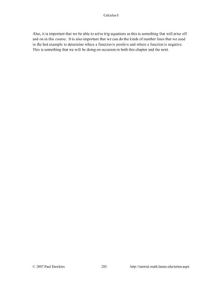 Calculus I
© 2007 Paul Dawkins 203 http://tutorial.math.lamar.edu/terms.aspx
Also, it is important that we be able to solve trig equations as this is something that will arise off
and on in this course. It is also important that we can do the kinds of number lines that we used
in the last example to determine where a function is positive and where a function is negative.
This is something that we will be doing on occasion in both this chapter and the next.
 