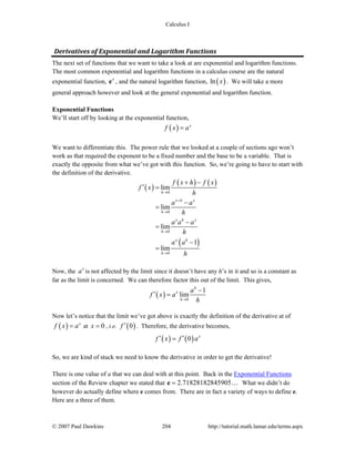 Calculus I
© 2007 Paul Dawkins 204 http://tutorial.math.lamar.edu/terms.aspx
Derivatives of Exponential and Logarithm Functions 
The next set of functions that we want to take a look at are exponential and logarithm functions.
The most common exponential and logarithm functions in a calculus course are the natural
exponential function, x
e , and the natural logarithm function, ( )ln x . We will take a more
general approach however and look at the general exponential and logarithm function.
Exponential Functions
We’ll start off by looking at the exponential function,
( ) x
f x a=
We want to differentiate this. The power rule that we looked at a couple of sections ago won’t
work as that required the exponent to be a fixed number and the base to be a variable. That is
exactly the opposite from what we’ve got with this function. So, we’re going to have to start with
the definition of the derivative.
( )
( ) ( )
( )
0
0
0
0
lim
lim
lim
1
lim
h
x h x
h
x h x
h
x h
h
f x h f x
f x
h
a a
h
a a a
h
a a
h
→
+
→
→
→
+ −
′ =
−
=
−
=
−
=
Now, the x
a is not affected by the limit since it doesn’t have any h’s in it and so is a constant as
far as the limit is concerned. We can therefore factor this out of the limit. This gives,
( ) 0
1
lim
h
x
h
a
f x a
h→
−
′ =
Now let’s notice that the limit we’ve got above is exactly the definition of the derivative at of
( ) x
f x a= at 0x = , i.e. ( )0f ′ . Therefore, the derivative becomes,
( ) ( )0 x
f x f a′ ′=
So, we are kind of stuck we need to know the derivative in order to get the derivative!
There is one value of a that we can deal with at this point. Back in the Exponential Functions
section of the Review chapter we stated that 2.71828182845905=e … What we didn’t do
however do actually define where e comes from. There are in fact a variety of ways to define e.
Here are a three of them.
 
