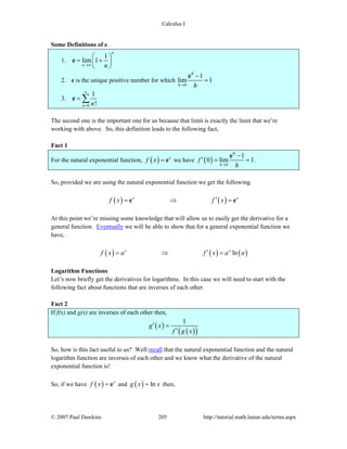 Calculus I
© 2007 Paul Dawkins 205 http://tutorial.math.lamar.edu/terms.aspx
Some Definitions of e.
1.
1
lim 1
n
n n→∞
⎛ ⎞
= +⎜ ⎟
⎝ ⎠
e
2. e is the unique positive number for which
0
1
lim 1
h
h
h→
−
=
e
3.
0
1
!n n
∞
=
= ∑e
The second one is the important one for us because that limit is exactly the limit that we’re
working with above. So, this definition leads to the following fact,
Fact 1
For the natural exponential function, ( ) x
f x = e we have ( ) 0
1
0 lim 1
h
h
f
h→
−
′ = =
e
.
So, provided we are using the natural exponential function we get the following.
( ) ( )x x
f x f x′= ⇒ =e e
At this point we’re missing some knowledge that will allow us to easily get the derivative for a
general function. Eventually we will be able to show that for a general exponential function we
have,
( ) ( ) ( )lnx x
f x a f x a a′= ⇒ =
Logarithm Functions
Let’s now briefly get the derivatives for logarithms. In this case we will need to start with the
following fact about functions that are inverses of each other.
Fact 2
If f(x) and g(x) are inverses of each other then,
( )
( )( )
1
g x
f g x
′ =
′
So, how is this fact useful to us? Well recall that the natural exponential function and the natural
logarithm function are inverses of each other and we know what the derivative of the natural
exponential function is!
So, if we have ( ) x
f x = e and ( ) lng x x= then,
 