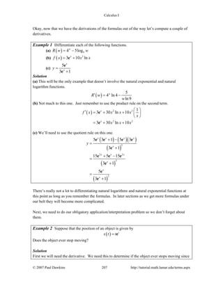 Calculus I
© 2007 Paul Dawkins 207 http://tutorial.math.lamar.edu/terms.aspx
Okay, now that we have the derivations of the formulas out of the way let’s compute a couple of
derivatives.
Example 1 Differentiate each of the following functions.
(a) ( ) 94 5logw
R w w= −
(b) ( ) 3
3 10 lnx
f x x x= +e
(c)
5
3 1
x
x
y =
+
e
e
Solution
(a) This will be the only example that doesn’t involve the natural exponential and natural
logarithm functions.
( )
5
4 ln 4
ln9
w
R w
w
′ = −
(b) Not much to this one. Just remember to use the product rule on the second term.
( ) 2 3
2 2
1
3 30 ln 10
3 30 ln 10
x
x
f x x x x
x
x x x
⎛ ⎞′ = + + ⎜ ⎟
⎝ ⎠
= + +
e
e
(c) We’ll need to use the quotient rule on this one.
( ) ( )( )
( )
( )
( )
2
2 2
2
2
5 3 1 5 3
3 1
15 5 15
3 1
5
3 1
x x x x
x
x x x
x
x
x
y
+ −
=
+
+ −
=
+
=
+
e e e e
e
e e e
e
e
e
There’s really not a lot to differentiating natural logarithms and natural exponential functions at
this point as long as you remember the formulas. In later sections as we get more formulas under
our belt they will become more complicated.
Next, we need to do our obligatory application/interpretation problem so we don’t forget about
them.
Example 2 Suppose that the position of an object is given by
( ) t
s t t= e
Does the object ever stop moving?
Solution
First we will need the derivative. We need this to determine if the object ever stops moving since
 