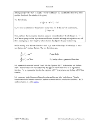 Calculus I
© 2007 Paul Dawkins 208 http://tutorial.math.lamar.edu/terms.aspx
at that point (provided there is one) the velocity will be zero and recall that the derivative of the
position function is the velocity of the object.
The derivative is,
( ) ( )1t t t
s t t t′ = + = +e e e
So, we need to determine if the derivative is ever zero. To do this we will need to solve,
( )1 0t
t+ =e
Now, we know that exponential functions are never zero and so this will only be zero at 1t = − .
So, if we are going to allow negative values of t then the object will stop moving once at 1t = − .
If we aren’t going to allow negative values of t then the object will never stop moving.
Before moving on to the next section we need to go back over a couple of derivatives to make
sure that we don’t confuse the two. The two derivatives are,
( )
( )
1
Power Rule
ln Derivative of an exponential function
n n
x x
d
x nx
dx
d
a a a
dx
−
=
=
It is important to note that with the Power rule the exponent MUST be a constant and the base
MUST be a variable while we need exactly the opposite for the derivative of an exponential
function. For an exponential function the exponent MUST be a variable and the base MUST be a
constant.
It is easy to get locked into one of these formulas and just use it for both of these. We also
haven’t even talked about what to do if both the exponent and the base involve variables. We’ll
see this situation in a later section.
 