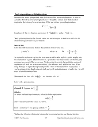 Calculus I
© 2007 Paul Dawkins 209 http://tutorial.math.lamar.edu/terms.aspx
Derivatives of Inverse Trig Functions 
In this section we are going to look at the derivatives of the inverse trig functions. In order to
derive the derivatives of inverse trig functions we’ll need the formula from the last section
relating the derivatives of inverse functions. If f(x) and g(x) are inverse functions then,
( )
( )( )
1
g x
f g x
′ =
′
Recall as well that two functions are inverses if ( )( )f g x x= and ( )( )g f x x= .
We’ll go through inverse sine, inverse cosine and inverse tangent in detail here and leave the
other three to you to derive if you’d like to.
Inverse Sine
Let’s start with inverse sine. Here is the definition of the inverse sine.
1
sin sin for
2 2
y x y x y
π π−
= ⇔ = − ≤ ≤
So, evaluating an inverse trig function is the same as asking what angle (i.e. y) did we plug into
the sine function to get x. The restrictions on y given above are there to make sure that we get a
consistent answer out of the inverse sine. We know that there are in fact an infinite number of
angles that will work and we want a consistent value when we work with inverse sine. When
using the range of angles above gives all possible values of the sine function exactly once. If
you’re not sure of that sketch out a unit circle and you’ll see that that range of angles (the y’s) will
cover all possible values of sine.
Note as well that since ( )1 sin 1y− ≤ ≤ we also have 1 1x− ≤ ≤ .
Let’s work a quick example.
Example 1 Evaluate 1 1
sin
2
− ⎛ ⎞
⎜ ⎟
⎝ ⎠
Solution
So we are really asking what angle y solves the following equation.
( )
1
sin
2
y =
and we are restricted to the values of y above.
From a unit circle we can quickly see that
6
y
π
= .
We have the following relationship between the inverse sine function and the sine function.
 