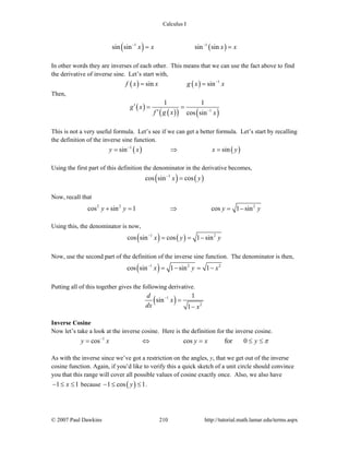Calculus I
© 2007 Paul Dawkins 210 http://tutorial.math.lamar.edu/terms.aspx
( ) ( )1 1
sin sin sin sinx x x x− −
= =
In other words they are inverses of each other. This means that we can use the fact above to find
the derivative of inverse sine. Let’s start with,
( ) ( ) 1
sin sinf x x g x x−
= =
Then,
( )
( )( ) ( )1
1 1
cos sin
g x
f g x x−
′ = =
′
This is not a very useful formula. Let’s see if we can get a better formula. Let’s start by recalling
the definition of the inverse sine function.
( ) ( )1
sin siny x x y−
= ⇒ =
Using the first part of this definition the denominator in the derivative becomes,
( ) ( )1
cos sin cosx y−
=
Now, recall that
2 2 2
cos sin 1 cos 1 siny y y y+ = ⇒ = −
Using this, the denominator is now,
( ) ( )1 2
cos sin cos 1 sinx y y−
= = −
Now, use the second part of the definition of the inverse sine function. The denominator is then,
( )1 2 2
cos sin 1 sin 1x y x−
= − = −
Putting all of this together gives the following derivative.
( )1
2
1
sin
1
d
x
dx x
−
=
−
Inverse Cosine
Now let’s take a look at the inverse cosine. Here is the definition for the inverse cosine.
1
cos cos for 0y x y x y π−
= ⇔ = ≤ ≤
As with the inverse since we’ve got a restriction on the angles, y, that we get out of the inverse
cosine function. Again, if you’d like to verify this a quick sketch of a unit circle should convince
you that this range will cover all possible values of cosine exactly once. Also, we also have
1 1x− ≤ ≤ because ( )1 cos 1y− ≤ ≤ .
 