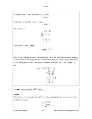 Calculus I
© 2007 Paul Dawkins 13 http://tutorial.math.lamar.edu/terms.aspx
So, let’s get started. We’ll first replace ( )f x with y.
3 2y x= −
Next, replace all x’s with y and all y’s with x.
3 2x y= −
Now, solve for y.
( )
2 3
1
2
3
2
3 3
x y
x y
x
y
+ =
+ =
+ =
Finally replace y with ( )1
f x−
.
( )1 2
3 3
x
f x−
= +
Now, we need to verify the results. We already took care of this in the previous section, however,
we really should follow the process so we’ll do that here. It doesn’t matter which of the two that
we check we just need to check one of them. This time we’ll check that ( )( )1
f f x x−
= is
true.
( )( ) ( )1 1
2
3 3
2
3 2
3 3
2 2
f f x f f x
x
f
x
x
x
− −
⎡ ⎤= ⎣ ⎦
⎡ ⎤
= +⎢ ⎥⎣ ⎦
⎛ ⎞
= + −⎜ ⎟
⎝ ⎠
= + −
=
Example 2 Given ( ) 3g x x= − find ( )1
g x−
.
Solution
The fact that we’re using ( )g x instead of ( )f x doesn’t change how the process works. Here
are the first few steps.
3
3
y x
x y
= −
= −
 