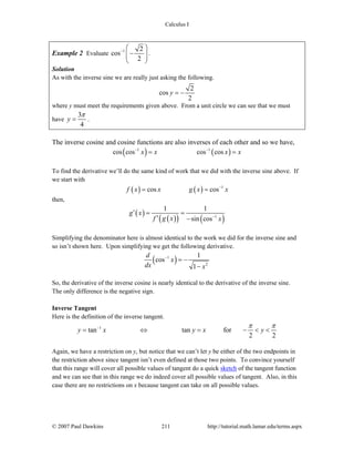 Calculus I
© 2007 Paul Dawkins 211 http://tutorial.math.lamar.edu/terms.aspx
Example 2 Evaluate 1 2
cos
2
−
⎛ ⎞
−⎜ ⎟⎜ ⎟
⎝ ⎠
.
Solution
As with the inverse sine we are really just asking the following.
2
cos
2
y = −
where y must meet the requirements given above. From a unit circle we can see that we must
have
3
4
y
π
= .
The inverse cosine and cosine functions are also inverses of each other and so we have,
( ) ( )1 1
cos cos cos cosx x x x− −
= =
To find the derivative we’ll do the same kind of work that we did with the inverse sine above. If
we start with
( ) ( ) 1
cos cosf x x g x x−
= =
then,
( )
( )( ) ( )1
1 1
sin cos
g x
f g x x−
′ = =
′ −
Simplifying the denominator here is almost identical to the work we did for the inverse sine and
so isn’t shown here. Upon simplifying we get the following derivative.
( )1
2
1
cos
1
d
x
dx x
−
= −
−
So, the derivative of the inverse cosine is nearly identical to the derivative of the inverse sine.
The only difference is the negative sign.
Inverse Tangent
Here is the definition of the inverse tangent.
1
tan tan for
2 2
y x y x y
π π−
= ⇔ = − < <
Again, we have a restriction on y, but notice that we can’t let y be either of the two endpoints in
the restriction above since tangent isn’t even defined at those two points. To convince yourself
that this range will cover all possible values of tangent do a quick sketch of the tangent function
and we can see that in this range we do indeed cover all possible values of tangent. Also, in this
case there are no restrictions on x because tangent can take on all possible values.
 