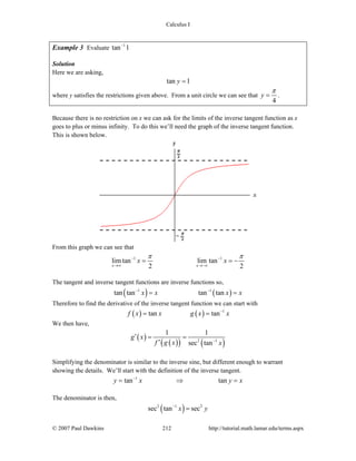 Calculus I
© 2007 Paul Dawkins 212 http://tutorial.math.lamar.edu/terms.aspx
Example 3 Evaluate 1
tan 1−
Solution
Here we are asking,
tan 1y =
where y satisfies the restrictions given above. From a unit circle we can see that
4
y
π
= .
Because there is no restriction on x we can ask for the limits of the inverse tangent function as x
goes to plus or minus infinity. To do this we’ll need the graph of the inverse tangent function.
This is shown below.
From this graph we can see that
1 1
lim tan lim tan
2 2x x
x x
π π− −
→∞ →−∞
= = −
The tangent and inverse tangent functions are inverse functions so,
( ) ( )1 1
tan tan tan tanx x x x− −
= =
Therefore to find the derivative of the inverse tangent function we can start with
( ) ( ) 1
tan tanf x x g x x−
= =
We then have,
( )
( )( ) ( )2 1
1 1
sec tan
g x
f g x x−
′ = =
′
Simplifying the denominator is similar to the inverse sine, but different enough to warrant
showing the details. We’ll start with the definition of the inverse tangent.
1
tan tany x y x−
= ⇒ =
The denominator is then,
( )2 1 2
sec tan secx y−
=
 