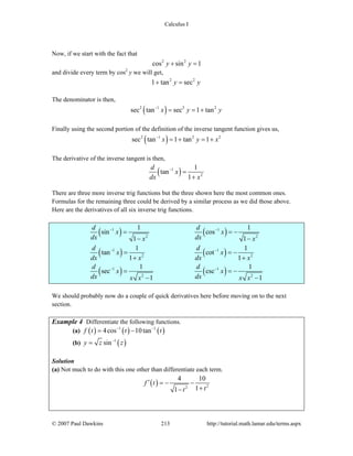 Calculus I
© 2007 Paul Dawkins 213 http://tutorial.math.lamar.edu/terms.aspx
Now, if we start with the fact that
2 2
cos sin 1y y+ =
and divide every term by cos2
y we will get,
2 2
1 tan secy y+ =
The denominator is then,
( )2 1 2 2
sec tan sec 1 tanx y y−
= = +
Finally using the second portion of the definition of the inverse tangent function gives us,
( )2 1 2 2
sec tan 1 tan 1x y x−
= + = +
The derivative of the inverse tangent is then,
( )1
2
1
tan
1
d
x
dx x
−
=
+
There are three more inverse trig functions but the three shown here the most common ones.
Formulas for the remaining three could be derived by a similar process as we did those above.
Here are the derivatives of all six inverse trig functions.
( ) ( )
( ) ( )
( ) ( )
1 1
2 2
1 1
2 2
1 1
2 2
1 1
sin cos
1 1
1 1
tan cot
1 1
1 1
sec csc
1 1
d d
x x
dx dxx x
d d
x x
dx x dx x
d d
x x
dx dxx x x x
− −
− −
− −
= = −
− −
= = −
+ +
= = −
− −
We should probably now do a couple of quick derivatives here before moving on to the next
section.
Example 4 Differentiate the following functions.
(a) ( ) ( ) ( )1 1
4cos 10tanf t t t− −
= −
(b) ( )1
siny z z−
=
Solution
(a) Not much to do with this one other than differentiate each term.
( ) 22
4 10
11
f t
tt
′ = − −
+−
 