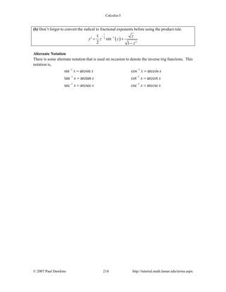 Calculus I
© 2007 Paul Dawkins 214 http://tutorial.math.lamar.edu/terms.aspx
(b) Don’t forget to convert the radical to fractional exponents before using the product rule.
( )
1
12
2
1
sin
2 1
z
y z z
z
−
−
′ = +
−
Alternate Notation
There is some alternate notation that is used on occasion to denote the inverse trig functions. This
notation is,
1 1
1 1
1 1
sin arcsin cos arccos
tan arctan cot arccot
sec arcsec csc arccsc
x x x x
x x x x
x x x x
− −
− −
− −
= =
= =
= =
 