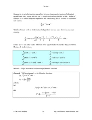Calculus I
© 2007 Paul Dawkins 216 http://tutorial.math.lamar.edu/terms.aspx
Because the hyperbolic functions are defined in terms of exponential functions finding their
derivatives is fairly simple provided you’ve already read through the next section. We haven’t
however so we’ll need the following formula that can be easily proved after we’ve covered the
next section.
( )x xd
dx
− −
= −e e
With this formula we’ll do the derivative for hyperbolic sine and leave the rest to you as an
exercise.
( )
( )sinh cosh
2 2 2
x xx x x x
d d
x x
dx dx
−− −− −⎛ ⎞− +
= = = =⎜ ⎟
⎝ ⎠
e ee e e e
For the rest we can either use the definition of the hyperbolic function and/or the quotient rule.
Here are all six derivatives.
( ) ( )
( ) ( )
( ) ( )
2 2
sinh cosh cosh sinh
tanh sech coth csch
sech sech tanh csch csch coth
d d
x x x x
dx dx
d d
x x x x
dx dx
d d
x x x x x x
dx dx
= =
= = −
= − = −
Here are a couple of quick derivatives using hyperbolic functions.
Example 1 Differentiate each of the following functions.
(a) ( ) 5
2 coshf x x x=
(b) ( )
sinh
1
t
h t
t
=
+
Solution
(a)
( ) 4 5
10 cosh 2 sinhf x x x x x′ = +
(b)
( )
( )
( )
2
1 cosh sinh
1
t t t
h t
t
+ −
′ =
+
 