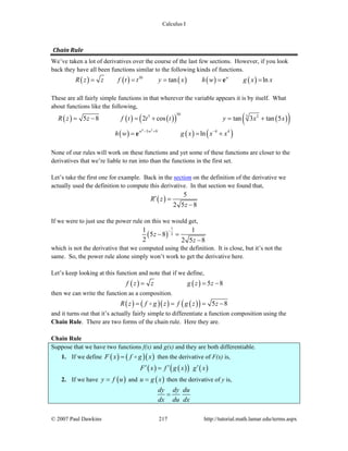 Calculus I
© 2007 Paul Dawkins 217 http://tutorial.math.lamar.edu/terms.aspx
Chain Rule 
We’ve taken a lot of derivatives over the course of the last few sections. However, if you look
back they have all been functions similar to the following kinds of functions.
( ) ( ) ( ) ( ) ( )50
tan lnw
R z z f t t y x h w g x x= = = = =e
These are all fairly simple functions in that wherever the variable appears it is by itself. What
about functions like the following,
( ) ( ) ( )( ) ( )( )
( ) ( ) ( )
4 2
50 33 2
3 9 4 4
5 8 2 cos tan 3 tan 5
lnw w
R z z f t t t y x x
h w g x x x− + −
= − = + = +
= = +e
None of our rules will work on these functions and yet some of these functions are closer to the
derivatives that we’re liable to run into than the functions in the first set.
Let’s take the first one for example. Back in the section on the definition of the derivative we
actually used the definition to compute this derivative. In that section we found that,
( )
5
2 5 8
R z
z
′ =
−
If we were to just use the power rule on this we would get,
( )
1
2
1 1
5 8
2 2 5 8
z
z
−
− =
−
which is not the derivative that we computed using the definition. It is close, but it’s not the
same. So, the power rule alone simply won’t work to get the derivative here.
Let’s keep looking at this function and note that if we define,
( ) ( ) 5 8f z z g z z= = −
then we can write the function as a composition.
( ) ( )( ) ( )( ) 5 8R z f g z f g z z= = = −
and it turns out that it’s actually fairly simple to differentiate a function composition using the
Chain Rule. There are two forms of the chain rule. Here they are.
Chain Rule
Suppose that we have two functions f(x) and g(x) and they are both differentiable.
1. If we define ( ) ( )( )F x f g x= then the derivative of F(x) is,
( ) ( )( ) ( )F x f g x g x′ ′ ′=
2. If we have ( )y f u= and ( )u g x= then the derivative of y is,
dy dy du
dx du dx
=
 
