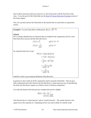 Calculus I
© 2007 Paul Dawkins 218 http://tutorial.math.lamar.edu/terms.aspx
Each of these forms have their uses, however we will work mostly with the first form in this
class. To see the proof of the Chain Rule see the Proof of Various Derivative Formulas section of
the Extras chapter.
Now, let’s go back and use the Chain Rule on the function that we used when we opened this
section.
Example 1 Use the Chain Rule to differentiate ( ) 5 8R z z= − .
Solution
We’ve already identified the two functions that we needed for the composition, but let’s write
them back down anyway and take their derivatives.
( ) ( )
( ) ( )
5 8
1
5
2
f z z g z z
f z g z
z
= = −
′ ′= =
So, using the chain rule we get,
( ) ( )( ) ( )
( ) ( )
( ) ( )
( )
1
2
5 8
1
5 8 5
2
1
5
2 5 8
5
2 5 8
R z f g z g z
f z g z
z
z
z
−
′ ′ ′=
′ ′= −
= −
=
−
=
−
And this is what we got using the definition of the derivative.
In general we don’t really do all the composition stuff in using the Chain Rule. That can get a
little complicated and in fact obscures the fact that there is a quick and easy way of remembering
the chain rule that doesn’t require us to think in terms of function composition.
Let’s take the function from the previous example and rewrite it slightly.
( ) ( )
1
2
outside
inside function function
5 8R z z= −
This function has an “inside function” and an “outside function”. The outside function is the
square root or the exponent of 1
2 depending on how you want to think of it and the inside
 