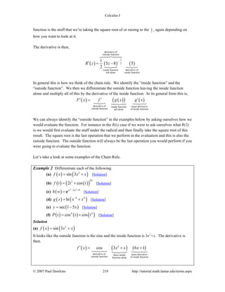 Calculus I
© 2007 Paul Dawkins 219 http://tutorial.math.lamar.edu/terms.aspx
function is the stuff that we’re taking the square root of or raising to the 1
2 , again depending on
how you want to look at it.
The derivative is then,
( ) ( ) ( )
derivative of
outside function
1
2
inside function derivative of
left alone inside function
1
5 8 5
2
R z z
−
′ = −
In general this is how we think of the chain rule. We identify the “inside function” and the
“outside function”. We then we differentiate the outside function leaving the inside function
alone and multiply all of this by the derivative of the inside function. In its general form this is,
( ) ( )( ) ( )
derivative of times derivativeinside function
outside function of inside functionleft alone
F x f g x g x′ ′ ′=
We can always identify the “outside function” in the examples below by asking ourselves how we
would evaluate the function. For instance in the R(z) case if we were to ask ourselves what R(2)
is we would first evaluate the stuff under the radical and then finally take the square root of this
result. The square root is the last operation that we perform in the evaluation and this is also the
outside function. The outside function will always be the last operation you would perform if you
were going to evaluate the function.
Let’s take a look at some examples of the Chain Rule.
Example 2 Differentiate each of the following.
(a) ( ) ( )2
sin 3f x x x= + [Solution]
(b) ( ) ( )( )
503
2 cosf t t t= + [Solution]
(c) ( )
4 2
3 9w w
h w − +
= e [Solution]
(d) ( ) ( )4 4
lng x x x−
= + [Solution]
(e) ( )sec 1 5y x= − [Solution]
(f) ( ) ( ) ( )4 4
cos cosP t t t= + [Solution]
Solution
(a) ( ) ( )2
sin 3f x x x= +
It looks like the outside function is the sine and the inside function is 3x2
+x. The derivative is
then.
( ) ( ) ( )2
derivative of times derivativeleave inside
outside function of inside functionfunction alone
cos 3 6 1f x x x x′ = + +
 