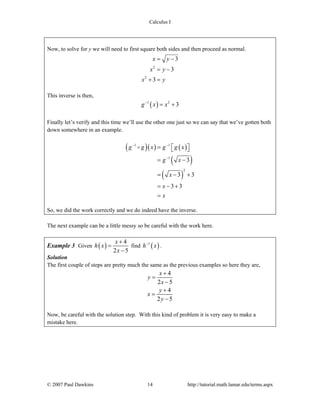 Calculus I
© 2007 Paul Dawkins 14 http://tutorial.math.lamar.edu/terms.aspx
Now, to solve for y we will need to first square both sides and then proceed as normal.
2
2
3
3
3
x y
x y
x y
= −
= −
+ =
This inverse is then,
( )1 2
3g x x−
= +
Finally let’s verify and this time we’ll use the other one just so we can say that we’ve gotten both
down somewhere in an example.
( )( ) ( )
( )
( )
1 1
1
2
3
3 3
3 3
g g x g g x
g x
x
x
x
− −
−
= ⎡ ⎤⎣ ⎦
= −
= − +
= − +
=
So, we did the work correctly and we do indeed have the inverse.
The next example can be a little messy so be careful with the work here.
Example 3 Given ( )
4
2 5
x
h x
x
+
=
−
find ( )1
h x−
.
Solution
The first couple of steps are pretty much the same as the previous examples so here they are,
4
2 5
4
2 5
x
y
x
y
x
y
+
=
−
+
=
−
Now, be careful with the solution step. With this kind of problem it is very easy to make a
mistake here.
 
