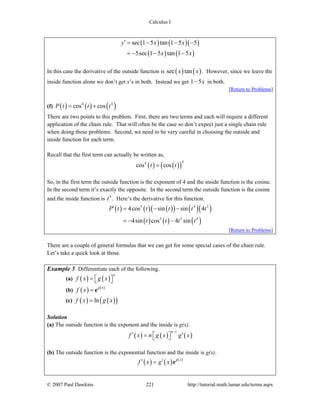 Calculus I
© 2007 Paul Dawkins 221 http://tutorial.math.lamar.edu/terms.aspx
( ) ( )( )
( ) ( )
sec 1 5 tan 1 5 5
5sec 1 5 tan 1 5
y x x
x x
′ = − − −
= − − −
In this case the derivative of the outside function is ( ) ( )sec tanx x . However, since we leave the
inside function alone we don’t get x’s in both. Instead we get 1 5x− in both.
[Return to Problems]
(f) ( ) ( ) ( )4 4
cos cosP t t t= +
There are two points to this problem. First, there are two terms and each will require a different
application of the chain rule. That will often be the case so don’t expect just a single chain rule
when doing these problems. Second, we need to be very careful in choosing the outside and
inside function for each term.
Recall that the first term can actually be written as,
( ) ( )( )
44
cos cost t=
So, in the first term the outside function is the exponent of 4 and the inside function is the cosine.
In the second term it’s exactly the opposite. In the second term the outside function is the cosine
and the inside function is 4
t . Here’s the derivative for this function.
( ) ( ) ( )( ) ( )( )
( ) ( ) ( )
3 4 3
3 3 4
4cos sin sin 4
4sin cos 4 sin
P t t t t t
t t t t
′ = − −
= − −
[Return to Problems]
There are a couple of general formulas that we can get for some special cases of the chain rule.
Let’s take a quick look at those.
Example 3 Differentiate each of the following.
(a) ( ) ( )
n
f x g x= ⎡ ⎤⎣ ⎦
(b) ( ) ( )g x
f x = e
(c) ( ) ( )( )lnf x g x=
Solution
(a) The outside function is the exponent and the inside is g(x).
( ) ( ) ( )
1n
f x n g x g x
−
′ ′= ⎡ ⎤⎣ ⎦
(b) The outside function is the exponential function and the inside is g(x).
( ) ( ) ( )g x
f x g x′ ′= e
 