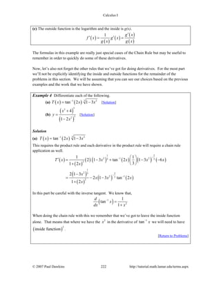 Calculus I
© 2007 Paul Dawkins 222 http://tutorial.math.lamar.edu/terms.aspx
(c) The outside function is the logarithm and the inside is g(x).
( )
( )
( )
( )
( )
1 g x
f x g x
g x g x
′
′ ′= =
The formulas in this example are really just special cases of the Chain Rule but may be useful to
remember in order to quickly do some of these derivatives.
Now, let’s also not forget the other rules that we’ve got for doing derivatives. For the most part
we’ll not be explicitly identifying the inside and outside functions for the remainder of the
problems in this section. We will be assuming that you can see our choices based on the previous
examples and the work that we have shown.
Example 4 Differentiate each of the following.
(a) ( ) ( ) 31 2
tan 2 1 3T x x x−
= − [Solution]
(b)
( )
( )
53
32
4
1 2
x
y
x
+
=
−
[Solution]
Solution
(a) ( ) ( ) 31 2
tan 2 1 3T x x x−
= −
This requires the product rule and each derivative in the product rule will require a chain rule
application as well.
( )
( )
( ) ( ) ( ) ( ) ( )
( )
( )
( ) ( )
1 2
2 1 23 3
2
1
2 3 2
2 13
2
1 1
2 1 3 tan 2 1 3 6
31 2
2 1 3
2 1 3 tan 2
1 2
T x x x x x
x
x
x x x
x
−−
− −
⎛ ⎞′ = − + − −⎜ ⎟
⎝ ⎠+
−
= − −
+
In this part be careful with the inverse tangent. We know that,
( )1
2
1
tan
1
d
x
dx x
−
=
+
When doing the chain rule with this we remember that we’ve got to leave the inside function
alone. That means that where we have the 2
x in the derivative of 1
tan x−
we will need to have
( )
2
inside function .
[Return to Problems]
 