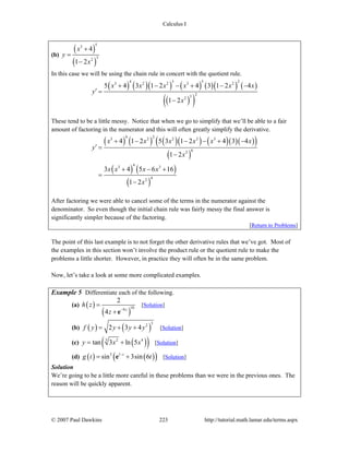 Calculus I
© 2007 Paul Dawkins 223 http://tutorial.math.lamar.edu/terms.aspx
(b)
( )
( )
53
32
4
1 2
x
y
x
+
=
−
In this case we will be using the chain rule in concert with the quotient rule.
( ) ( )( ) ( ) ( )( ) ( )
( )( )
4 3 5 23 2 2 3 2
232
5 4 3 1 2 4 3 1 2 4
1 2
x x x x x x
y
x
+ − − + − −
′ =
−
These tend to be a little messy. Notice that when we go to simplify that we’ll be able to a fair
amount of factoring in the numerator and this will often greatly simplify the derivative.
( ) ( ) ( )( ) ( )( )( )( )
( )
( ) ( )
( )
4 23 2 2 2 3
62
43 3
42
4 1 2 5 3 1 2 4 3 4
1 2
3 4 5 6 16
1 2
x x x x x x
y
x
x x x x
x
+ − − − + −
′ =
−
+ − +
=
−
After factoring we were able to cancel some of the terms in the numerator against the
denominator. So even though the initial chain rule was fairly messy the final answer is
significantly simpler because of the factoring.
[Return to Problems]
The point of this last example is to not forget the other derivative rules that we’ve got. Most of
the examples in this section won’t involve the product rule or the quotient rule to make the
problems a little shorter. However, in practice they will often be in the same problem.
Now, let’s take a look at some more complicated examples.
Example 5 Differentiate each of the following.
(a) ( )
( )
109
2
4 z
h z
z −
=
+ e
[Solution]
(b) ( ) ( )
32
2 3 4f y y y y= + + [Solution]
(c) ( )( )3 2 4
tan 3 ln 5y x x= + [Solution]
(d) ( ) ( )( )3 1
sin 3sin 6t
g t t−
= +e [Solution]
Solution
We’re going to be a little more careful in these problems than we were in the previous ones. The
reason will be quickly apparent.
 