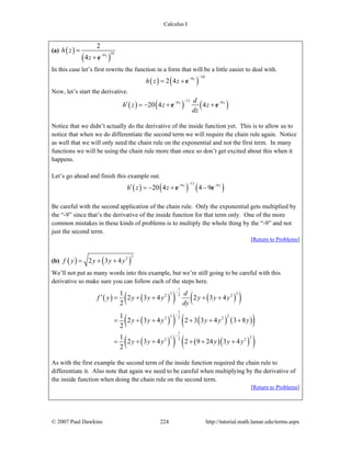 Calculus I
© 2007 Paul Dawkins 224 http://tutorial.math.lamar.edu/terms.aspx
(a) ( )
( )
109
2
4 z
h z
z −
=
+ e
In this case let’s first rewrite the function in a form that will be a little easier to deal with.
( ) ( )
109
2 4 z
h z z
−−
= + e
Now, let’s start the derivative.
( ) ( ) ( )
119 9
20 4 4z zd
h z z z
dz
−− −
′ = − + +e e
Notice that we didn’t actually do the derivative of the inside function yet. This is to allow us to
notice that when we do differentiate the second term we will require the chain rule again. Notice
as well that we will only need the chain rule on the exponential and not the first term. In many
functions we will be using the chain rule more than once so don’t get excited about this when it
happens.
Let’s go ahead and finish this example out.
( ) ( ) ( )
119 9
20 4 4 9z z
h z z
−− −
′ = − + −e e
Be careful with the second application of the chain rule. Only the exponential gets multiplied by
the “-9” since that’s the derivative of the inside function for that term only. One of the more
common mistakes in these kinds of problems is to multiply the whole thing by the “-9” and not
just the second term.
[Return to Problems]
(b) ( ) ( )
32
2 3 4f y y y y= + +
We’ll not put as many words into this example, but we’re still going to be careful with this
derivative so make sure you can follow each of the steps here.
( ) ( )( ) ( )( )
( )( ) ( ) ( )( )
( )( ) ( )( )( )
1
3 322 2
1
3 222 2
1
3 222 2
1
2 3 4 2 3 4
2
1
2 3 4 2 3 3 4 3 8
2
1
2 3 4 2 9 24 3 4
2
d
f y y y y y y y
dy
y y y y y y
y y y y y y
−
−
−
′ = + + + +
= + + + + +
= + + + + +
As with the first example the second term of the inside function required the chain rule to
differentiate it. Also note that again we need to be careful when multiplying by the derivative of
the inside function when doing the chain rule on the second term.
[Return to Problems]
 
