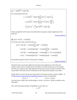 Calculus I
© 2007 Paul Dawkins 225 http://tutorial.math.lamar.edu/terms.aspx
(c) ( )( )3 2 4
tan 3 ln 5y x x= +
Let’s jump right into this one.
( )( ) ( ) ( )
( )( ) ( ) ( )
( ) ( )( )
1
32 2 4 2 43
2 3
32 2 4 2 3
4
2
32 2 2 43
sec 3 ln 5 3 ln 5
1 20
sec 3 ln 5 3 6
3 5
4
2 3 sec 3 ln 5
d
y x x x x
dx
x
x x x x
x
x x x x
x
−
−
⎛ ⎞
′ = + +⎜ ⎟
⎝ ⎠
⎛ ⎞
= + +⎜ ⎟
⎝ ⎠
⎛ ⎞
= + +⎜ ⎟
⎝ ⎠
In this example both of the terms in the inside function required a separate application of the
chain rule.
[Return to Problems]
(d) ( ) ( )( )3 1
sin 3sin 6t
g t t−
= +e
We’ll need to be a little careful with this one.
( ) ( )( ) ( )( )
( )( ) ( )( ) ( )( )
( )( ) ( )( ) ( ) ( )( )( )
( )( ) ( )( ) ( )( )
2 1 1
2 1 1 1
2 1 1 1
1 2 1 1
3sin 3sin 6 sin 3sin 6
3sin 3sin 6 cos 3sin 6 3sin 6
3sin 3sin 6 cos 3sin 6 1 3cos 6 6
3 18cos 6 sin 3sin 6 cos 3sin 6
t t
t t t
t t t
t t t
d
g t t t
dt
d
t t t
dt
t t t
t t t
− −
− − −
− − −
− − −
′ = + +
= + + +
= + + − +
= − + + +
e e
e e e
e e e
e e e
This problem required a total of 4 chain rules to complete.
[Return to Problems]
Sometimes these can get quite unpleasant and require many applications of the chain rule.
Initially, in these cases it’s usually best to be careful as we did in this previous set of examples
and write out a couple of extra steps rather than trying to do it all in one step in your head. Once
you get better at the chain rule you’ll find that you can do these fairly quickly in your head.
Finally, before we move onto the next section there is one more issue that we need to address. In
the Derivatives of Exponential and Logarithm Functions section we claimed that,
( ) ( ) ( )lnx x
f x a f x a a′= ⇒ =
but at the time we didn’t have the knowledge to do this. We now do. What we needed was the
Chain Rule.
First, notice that using a property of logarithms we can write a as,
lna
a = e
 