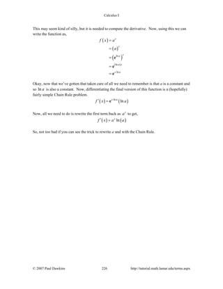 Calculus I
© 2007 Paul Dawkins 226 http://tutorial.math.lamar.edu/terms.aspx
This may seem kind of silly, but it is needed to compute the derivative. Now, using this we can
write the function as,
( )
( )
( )
( )
ln
ln
ln
x
x
x
a
a x
x a
f x a
a
=
=
=
=
=
e
e
e
Okay, now that we’ve gotten that taken care of all we need to remember is that a is a constant and
so ln a is also a constant. Now, differentiating the final version of this function is a (hopefully)
fairly simple Chain Rule problem.
( ) ( )ln
lnx a
f x a′ = e
Now, all we need to do is rewrite the first term back as x
a to get,
( ) ( )lnx
f x a a′ =
So, not too bad if you can see the trick to rewrite a and with the Chain Rule.
 
