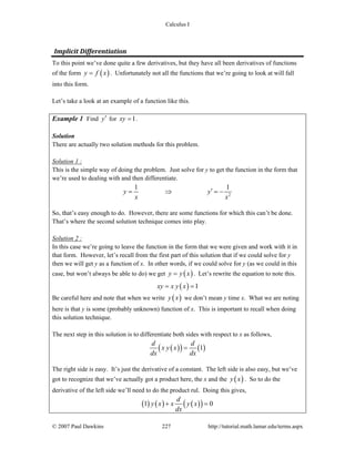 Calculus I
© 2007 Paul Dawkins 227 http://tutorial.math.lamar.edu/terms.aspx
Implicit Differentiation 
To this point we’ve done quite a few derivatives, but they have all been derivatives of functions
of the form ( )y f x= . Unfortunately not all the functions that we’re going to look at will fall
into this form.
Let’s take a look at an example of a function like this.
Example 1 Find y′ for 1xy = .
Solution
There are actually two solution methods for this problem.
Solution 1 :
This is the simple way of doing the problem. Just solve for y to get the function in the form that
we’re used to dealing with and then differentiate.
2
1 1
y y
x x
′= ⇒ = −
So, that’s easy enough to do. However, there are some functions for which this can’t be done.
That’s where the second solution technique comes into play.
Solution 2 :
In this case we’re going to leave the function in the form that we were given and work with it in
that form. However, let’s recall from the first part of this solution that if we could solve for y
then we will get y as a function of x. In other words, if we could solve for y (as we could in this
case, but won’t always be able to do) we get ( )y y x= . Let’s rewrite the equation to note this.
( ) 1xy x y x= =
Be careful here and note that when we write ( )y x we don’t mean y time x. What we are noting
here is that y is some (probably unknown) function of x. This is important to recall when doing
this solution technique.
The next step in this solution is to differentiate both sides with respect to x as follows,
( )( ) ( )1
d d
x y x
dx dx
=
The right side is easy. It’s just the derivative of a constant. The left side is also easy, but we’ve
got to recognize that we’ve actually got a product here, the x and the ( )y x . So to do the
derivative of the left side we’ll need to do the product rul. Doing this gives,
( ) ( ) ( )( )1 0
d
y x x y x
dx
+ =
 