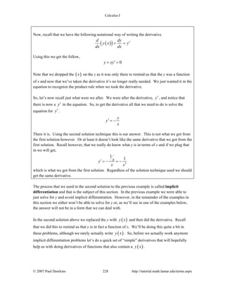 Calculus I
© 2007 Paul Dawkins 228 http://tutorial.math.lamar.edu/terms.aspx
Now, recall that we have the following notational way of writing the derivative.
( )( )d dy
y x y
dx dx
′= =
Using this we get the follow,
0y xy′+ =
Note that we dropped the ( )x on the y as it was only there to remind us that the y was a function
of x and now that we’ve taken the derivative it’s no longer really needed. We just wanted it in the
equation to recognize the product rule when we took the derivative.
So, let’s now recall just what were we after. We were after the derivative, y′, and notice that
there is now a y′ in the equation. So, to get the derivative all that we need to do is solve the
equation for y′.
y
y
x
′ = −
There it is. Using the second solution technique this is our answer. This is not what we got from
the first solution however. Or at least it doesn’t look like the same derivative that we got from the
first solution. Recall however, that we really do know what y is in terms of x and if we plug that
in we will get,
2
1
1xy
x x
′ = − = −
which is what we got from the first solution. Regardless of the solution technique used we should
get the same derivative.
The process that we used in the second solution to the previous example is called implicit
differentiation and that is the subject of this section. In the previous example we were able to
just solve for y and avoid implicit differentiation. However, in the remainder of the examples in
this section we either won’t be able to solve for y or, as we’ll see in one of the examples below,
the answer will not be in a form that we can deal with.
In the second solution above we replaced the y with ( )y x and then did the derivative. Recall
that we did this to remind us that y is in fact a function of x. We’ll be doing this quite a bit in
these problems, although we rarely actually write ( )y x . So, before we actually work anymore
implicit differentiation problems let’s do a quick set of “simple” derivatives that will hopefully
help us with doing derivatives of functions that also contain a ( )y x .
 