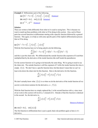 Calculus I
© 2007 Paul Dawkins 229 http://tutorial.math.lamar.edu/terms.aspx
Example 2 Differentiate each of the following.
(a) ( )
53
5 7 1x x− + , ( )
5
f x⎡ ⎤⎣ ⎦ , ( )
5
y x⎡ ⎤⎣ ⎦ [Solution]
(b) ( )sin 3 6x− , ( )( )sin y x [Solution]
(c)
2
9x x−
e , ( )y x
e [Solution]
Solution
These are written a little differently from what we’re used to seeing here. This is because we
want to match up these problems with what we’ll be doing in this section. Also, each of these
parts has several functions to differentiate starting with a specific function followed by a general
function. This again, is to help us with some specific parts of the implicit differentiation process
that we’ll be doing.
(a) ( )
53
5 7 1x x− + , ( )
5
f x⎡ ⎤⎣ ⎦ , ( )
5
y x⎡ ⎤⎣ ⎦
With the first function here we’re being asked to do the following,
( ) ( ) ( )
5 43 3 2
5 7 1 5 5 7 1 15 7
d
x x x x x
dx
⎡ ⎤− + = − + −⎢ ⎥⎣ ⎦
and this is just the chain rule. We differentiated the outside function (the exponent of 5) and then
multiplied that by the derivative of the inside function (the stuff inside the parenthesis).
For the section function we’re going to do basically the same thing. We’re going to need to use
the chain rule. The outside function is still the exponent of 5 while the inside function this time is
simply ( )f x . We don’t have a specific function here, but that doesn’t mean that we can’t at
least write down the chain rule for this function. Here is the derivative for this function,
( ) ( ) ( )
5 4
5
d
f x f x f x
dx
′=⎡ ⎤ ⎡ ⎤⎣ ⎦ ⎣ ⎦
We don’t actually know what ( )f x is so when we do the derivative of the inside function all we
can do is write down notation for the derivative, i.e. ( )f x′ .
With the final function here we simply replaced the f in the second function with a y since most
of our work in this section will involve y’s instead of f’s. Outside of that this function is identical
to the second. So, the derivative is,
( ) ( ) ( )
5 4
5
d
y x y x y x
dx
′=⎡ ⎤ ⎡ ⎤⎣ ⎦ ⎣ ⎦
[Return to Problems]
(b) ( )sin 3 6x− , ( )( )sin y x
The first function to differentiate here is just a quick chain rule problem again so here is it’s
derivative,
 
