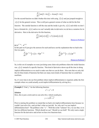 Calculus I
© 2007 Paul Dawkins 230 http://tutorial.math.lamar.edu/terms.aspx
( ) ( )sin 3 6 6cos 3 6
d
x x
dx
− = − −⎡ ⎤⎣ ⎦
For the second function we didn’t bother this time with using ( )f x and just jumped straight to
( )y x for the general version. This is still just a general version of what we did for the first
function. The outside function is still the sine and the inside is give by ( )y x and while we don’t
have a formula for ( )y x and so we can’t actually take its derivative we do have a notation for its
derivative. Here is the derivative for this function,
( )( ) ( ) ( )( )sin cos
d
y x y x y x
dx
⎡ ⎤ ′=⎣ ⎦
[Return to Problems]
(c)
2
9x x−
e , ( )y x
e
In this part we’ll just give the answers for each and leave out the explanation that we had in the
first two parts.
( ) ( ) ( )
( ) ( ) ( )2 2
9 9
2 9
y x y xx x x xd d
x y x
dx dx
− −
′= − =e e e e
[Return to Problems]
So, in this set of examples we were just doing some chain rule problems where the inside function
was ( )y x instead of a specific function. This kind of derivative shows up all the time in doing
implicit differentiation so we need to make sure that we can do them. Also note that we only did
this for three kinds of functions but there are many more kinds of functions that we could have
used here.
So, it’s now time to do our first problem where implicit differentiation is required, unlike the first
example where we could actually avoid implicit differentiation by solving for y.
Example 3 Find y′ for the following function.
2 2
9x y+ =
Solution
How, this is just a circle and we can solve for y which would give,
2
9y x= ± −
Prior to starting this problem we stated that we had to do implicit differentiation here because we
couldn’t just solve for y and yet that’s what we just did. So, why can’t we use implicit
differentiation here? The problem is the “ ± ”. With this in the “solution” for y we see that y is in
fact two different functions. Which should we use? Should we use both? We only want a single
function for the derivative and at best we have two functions here.
 