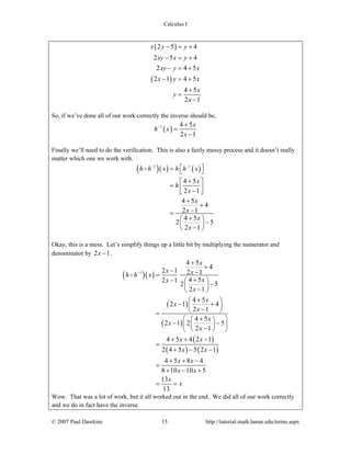 Calculus I
© 2007 Paul Dawkins 15 http://tutorial.math.lamar.edu/terms.aspx
( )
( )
2 5 4
2 5 4
2 4 5
2 1 4 5
4 5
2 1
x y y
xy x y
xy y x
x y x
x
y
x
− = +
− = +
− = +
− = +
+
=
−
So, if we’ve done all of our work correctly the inverse should be,
( )1 4 5
2 1
x
h x
x
− +
=
−
Finally we’ll need to do the verification. This is also a fairly messy process and it doesn’t really
matter which one we work with.
( )( ) ( )1 1
4 5
2 1
4 5
4
2 1
4 5
2 5
2 1
h h x h h x
x
h
x
x
x
x
x
− −
⎡ ⎤= ⎣ ⎦
+⎡ ⎤
= ⎢ ⎥−⎣ ⎦
+
+
−=
+⎛ ⎞
−⎜ ⎟
−⎝ ⎠
Okay, this is a mess. Let’s simplify things up a little bit by multiplying the numerator and
denominator by 2 1x − .
( )( )
( )
( )
( )
( ) ( )
1
4 5
4
2 1 2 1
4 52 1
2 5
2 1
4 5
2 1 4
2 1
4 5
2 1 2 5
2 1
4 5 4 2 1
2 4 5 5 2 1
4 5 8 4
8 10 10 5
13
13
x
x xh h x
xx
x
x
x
x
x
x
x
x x
x x
x x
x x
x
x
−
+
+
− −=
+− ⎛ ⎞
−⎜ ⎟
−⎝ ⎠
+⎛ ⎞
− +⎜ ⎟
−⎝ ⎠=
⎛ + ⎞⎛ ⎞
− −⎜ ⎟⎜ ⎟−⎝ ⎠⎝ ⎠
+ + −
=
+ − −
+ + −
=
+ − +
= =
Wow. That was a lot of work, but it all worked out in the end. We did all of our work correctly
and we do in fact have the inverse.
 