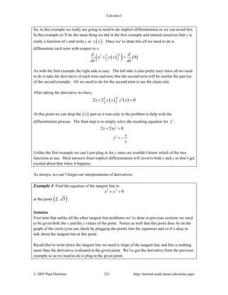 Calculus I
© 2007 Paul Dawkins 231 http://tutorial.math.lamar.edu/terms.aspx
So, in this example we really are going to need to do implicit differentiation so we can avoid this.
In this example ee’ll do the same thing we did in the first example and remind ourselves that y is
really a function of x and write y as ( )y x . Once we’ve done this all we need to do is
differentiate each term with respect to x.
( )( ) ( )
22
9
d d
x y x
dx dx
+ =⎡ ⎤⎣ ⎦
As with the first example the right side is easy. The left side is also pretty easy since all we need
to do is take the derivative of each term and note that the second term will be similar the part (a)
of the second example. All we need to do for the second term is use the chain rule.
After taking the derivative we have,
( ) ( )
1
2 2 0x y x y x′+ =⎡ ⎤⎣ ⎦
At this point we can drop the ( )x part as it was only in the problem to help with the
differentiation process. The final step is to simply solve the resulting equation for y′.
2 2 0x yy
x
y
y
′+ =
′ = −
Unlike the first example we can’t just plug in for y since we wouldn’t know which of the two
functions to use. Most answers from implicit differentiation will involve both x and y so don’t get
excited about that when it happens.
As always, we can’t forget our interpretations of derivatives.
Example 4 Find the equation of the tangent line to
2 2
9x y+ =
at the point ( )2, 5 .
Solution
First note that unlike all the other tangent line problems we’ve done in previous sections we need
to be given both the x and the y values of the point. Notice as well that this point does lie on the
graph of the circle (you can check by plugging the points into the equation) and so it’s okay to
talk about the tangent line at this point.
Recall that to write down the tangent line we need is slope of the tangent line and this is nothing
more than the derivative evaluated at the given point. We’ve got the derivative from the previous
example so as we need to do is plug in the given point.
 