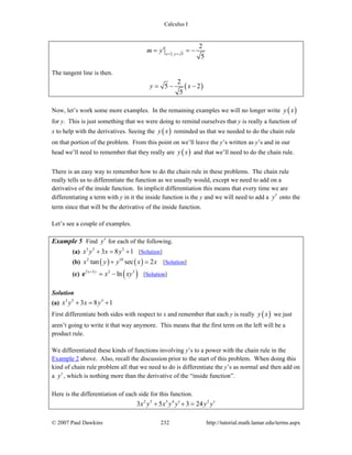 Calculus I
© 2007 Paul Dawkins 232 http://tutorial.math.lamar.edu/terms.aspx
2, 5
2
5x y
m y = =
′= = −
The tangent line is then.
( )
2
5 2
5
y x= − −
Now, let’s work some more examples. In the remaining examples we will no longer write ( )y x
for y. This is just something that we were doing to remind ourselves that y is really a function of
x to help with the derivatives. Seeing the ( )y x reminded us that we needed to do the chain rule
on that portion of the problem. From this point on we’ll leave the y’s written as y’s and in our
head we’ll need to remember that they really are ( )y x and that we’ll need to do the chain rule.
There is an easy way to remember how to do the chain rule in these problems. The chain rule
really tells us to differentiate the function as we usually would, except we need to add on a
derivative of the inside function. In implicit differentiation this means that every time we are
differentiating a term with y in it the inside function is the y and we will need to add a y′ onto the
term since that will be the derivative of the inside function.
Let’s see a couple of examples.
Example 5 Find y′ for each of the following.
(a) 3 5 3
3 8 1x y x y+ = + [Solution]
(b) ( ) ( )2 10
tan sec 2x y y x x+ = [Solution]
(c) ( )2 3 2 3
lnx y
x xy+
= −e [Solution]
Solution
(a) 3 5 3
3 8 1x y x y+ = +
First differentiate both sides with respect to x and remember that each y is really ( )y x we just
aren’t going to write it that way anymore. This means that the first term on the left will be a
product rule.
We differentiated these kinds of functions involving y’s to a power with the chain rule in the
Example 2 above. Also, recall the discussion prior to the start of this problem. When doing this
kind of chain rule problem all that we need to do is differentiate the y’s as normal and then add on
a y′, which is nothing more than the derivative of the “inside function”.
Here is the differentiation of each side for this function.
2 5 3 4 2
3 5 3 24x y x y y y y′ ′+ + =
 