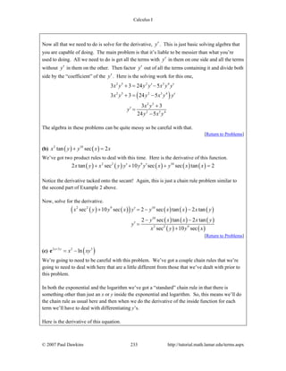 Calculus I
© 2007 Paul Dawkins 233 http://tutorial.math.lamar.edu/terms.aspx
Now all that we need to do is solve for the derivative, y′. This is just basic solving algebra that
you are capable of doing. The main problem is that it’s liable to be messier than what you’re
used to doing. All we need to do is get all the terms with y′ in them on one side and all the terms
without y′ in them on the other. Then factor y′ out of all the terms containing it and divide both
side by the “coefficient” of the y′. Here is the solving work for this one,
( )
2 5 2 3 4
2 5 2 3 4
2 5
2 3 4
3 3 24 5
3 3 24 5
3 3
24 5
x y y y x y y
x y y x y y
x y
y
y x y
′ ′+ = −
′+ = −
+
′ =
−
The algebra in these problems can be quite messy so be careful with that.
[Return to Problems]
(b) ( ) ( )2 10
tan sec 2x y y x x+ =
We’ve got two product rules to deal with this time. Here is the derivative of this function.
( ) ( ) ( ) ( ) ( )2 2 9 10
2 tan sec 10 sec sec tan 2x y x y y y y x y x x′ ′+ + + =
Notice the derivative tacked onto the secant! Again, this is just a chain rule problem similar to
the second part of Example 2 above.
Now, solve for the derivative.
( ) ( )( ) ( ) ( ) ( )
( ) ( ) ( )
( ) ( )
2 2 9 10
10
2 2 9
sec 10 sec 2 sec tan 2 tan
2 sec tan 2 tan
sec 10 sec
x y y x y y x x x y
y x x x y
y
x y y x
′+ = − −
− −
′ =
+
[Return to Problems]
(c) ( )2 3 2 3
lnx y
x xy+
= −e
We’re going to need to be careful with this problem. We’ve got a couple chain rules that we’re
going to need to deal with here that are a little different from those that we’ve dealt with prior to
this problem.
In both the exponential and the logarithm we’ve got a “standard” chain rule in that there is
something other than just an x or y inside the exponential and logarithm. So, this means we’ll do
the chain rule as usual here and then when we do the derivative of the inside function for each
term we’ll have to deal with differentiating y’s.
Here is the derivative of this equation.
 