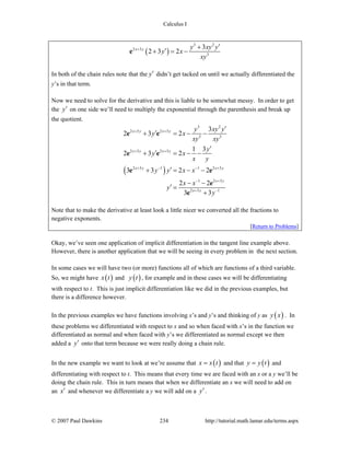 Calculus I
© 2007 Paul Dawkins 234 http://tutorial.math.lamar.edu/terms.aspx
( )
3 2
2 3
3
3
2 3 2x y y xy y
y x
xy
+ ′+
′+ = −e
In both of the chain rules note that the y′ didn’t get tacked on until we actually differentiated the
y’s in that term.
Now we need to solve for the derivative and this is liable to be somewhat messy. In order to get
the y′ on one side we’ll need to multiply the exponential through the parenthesis and break up
the quotient.
( )
3 2
2 3 2 3
3 3
2 3 2 3
2 3 1 1 2 3
1 2 3
2 3 1
3
2 3 2
1 3
2 3 2
3 3 2 2
2 2
3 3
x y x y
x y x y
x y x y
x y
x y
y xy y
y x
xy xy
y
y x
x y
y y x x
x x
y
y
+ +
+ +
+ − − +
− +
+ −
′
′+ = − −
′
′+ = − −
′+ = − −
− −
′ =
+
e e
e e
e e
e
e
Note that to make the derivative at least look a little nicer we converted all the fractions to
negative exponents.
[Return to Problems]
Okay, we’ve seen one application of implicit differentiation in the tangent line example above.
However, there is another application that we will be seeing in every problem in the next section.
In some cases we will have two (or more) functions all of which are functions of a third variable.
So, we might have ( )x t and ( )y t , for example and in these cases we will be differentiating
with respect to t. This is just implicit differentiation like we did in the previous examples, but
there is a difference however.
In the previous examples we have functions involving x’s and y’s and thinking of y as ( )y x . In
these problems we differentiated with respect to x and so when faced with x’s in the function we
differentiated as normal and when faced with y’s we differentiated as normal except we then
added a y′ onto that term because we were really doing a chain rule.
In the new example we want to look at we’re assume that ( )x x t= and that ( )y y t= and
differentiating with respect to t. This means that every time we are faced with an x or a y we’ll be
doing the chain rule. This in turn means that when we differentiate an x we will need to add on
an x′ and whenever we differentiate a y we will add on a y′.
 
