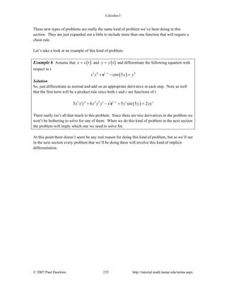 Calculus I
© 2007 Paul Dawkins 235 http://tutorial.math.lamar.edu/terms.aspx
These new types of problems are really the same kind of problem we’ve been doing in this
section. They are just expanded out a little to include more than one function that will require a
chain rule.
Let’s take a look at an example of this kind of problem.
Example 6 Assume that ( )x x t= and ( )y y t= and differentiate the following equation with
respect to t.
( )3 6 1 2
cos 5x
x y y y−
+ − =e
Solution
So, just differentiate as normal and add on an appropriate derivative at each step. Note as well
that the first term will be a product rule since both x and y are functions of t.
( )2 6 3 5 1
3 6 5 sin 5 2x
x x y x y y x y y yy−
′ ′ ′ ′ ′+ − + =e
There really isn’t all that much to this problem. Since there are two derivatives in the problem we
won’t be bothering to solve for one of them. When we do this kind of problem in the next section
the problem will imply which one we need to solve for.
At this point there doesn’t seem be any real reason for doing this kind of problem, but as we’ll see
in the next section every problem that we’ll be doing there will involve this kind of implicit
differentiation.
 