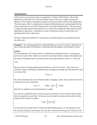 Calculus I
© 2007 Paul Dawkins 236 http://tutorial.math.lamar.edu/terms.aspx
Related Rates
In this section we are going to look at an application of implicit differentiation. Most of the
applications of derivatives are in the next chapter however there are a couple of reasons for
placing it in this chapter as opposed to putting it into the next chapter with the other applications.
The first reason is that it’s an application of implicit differentiation and so putting right after that
section means that we won’t have forgotten how to do implicit differentiation. The other reason
is simply that after doing all these derivatives we need to be reminded that there really are actual
applications to derivatives. Sometimes it is easy to forget there really is a reason that we’re
spending all this time on derivatives.
For these related rates problems it’s usually best to just jump right into some problems and see
how they work.
Example 1 Air is being pumped into a spherical balloon at a rate of 5 cm3
/min. Determine the
rate at which the radius of the balloon is increasing when the diameter of the balloon is 20 cm.
Solution
The first thing that we’ll need to do here is to identify what information that we’ve been given
and what we want to find. Before we do that let’s notice that both the volume of the balloon and
the radius of the balloon will vary with time and so are really functions of time, i.e. ( )V t and
( )r t .
We know that air is being pumped into the balloon at a rate of 5 cm3
/min. This is the rate at
which the volume is increasing. Recall that rates of change are nothing more than derivatives and
so we know that,
( ) 5V t′ =
We want to determine the rate at which the radius is changing. Again, rates are derivatives and so
it looks like we want to determine,
( ) ( )? when 10cm
2
d
r t r t′ = = =
Note that we needed to convert the diameter to a radius.
Now that we’ve identified what we have been given and what we want to find we need to relate
these two quantities to each other. In this case we can relate the volume and the radius with the
formula for the volume of a sphere.
( ) ( )
34
3
V t r tπ= ⎡ ⎤⎣ ⎦
As in the previous section when we looked at implicit differentiation, we will typically not use
the ( )t part of things in the formulas, but since this is the first time through one of these we will
 