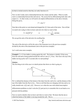 Calculus I
© 2007 Paul Dawkins 237 http://tutorial.math.lamar.edu/terms.aspx
do that to remind ourselves that they are really functions of t.
Now we don’t really want a relationship between the volume and the radius. What we really
want is a relationship between their derivatives. We can do this by differentiating both sides with
respect to t. In other words, we will need to do implicit differentiation on the above formula.
Doing this gives,
2
4V r rπ′ ′=
Note that at this point we went ahead and dropped the ( )t from each of the terms. Now all that
we need to do is plug in what we know and solve for what we want to find.
( )2 1
5 4 10 cm/min
80
r rπ
π
′ ′= ⇒ =
We can get the units of the derivative be recalling that,
dr
r
dt
′ =
The units of the derivative will be the units of the numerator (cm in the previous example)
divided by the units of the denominator (min in the previous example).
Let’s work some more examples.
Example 2 A 15 foot ladder is resting against the wall. The bottom is initially 10 feet away
from the wall and is being pushed towards the wall at a rate of 1
4 ft/sec. How fast is the top of the
ladder moving up the wall 12 seconds after we start pushing?
Solution
The first thing to do in this case is to sketch picture that shows us what is going on.
We’ve defined the distance of the bottom of the latter from the wall to be x and the distance of the
top of the ladder from the floor to be y. Note as well that these are changing with time and so we
really should write ( )x t and ( )y t . However, as is often the case with related rates/implicit
differentiation problems we don’t write the ( )t part just try to remember this in our heads as we
proceed with the problem.
Next we need to identify what we know and what we want to find. We know that the rate at
which the bottom of the ladder is moving towards the wall. This is,
 
