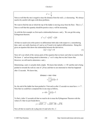 Calculus I
© 2007 Paul Dawkins 238 http://tutorial.math.lamar.edu/terms.aspx
1
4
x′ = −
Note as well that the rate is negative since the distance from the wall, x, is decreasing. We always
need to be careful with signs with these problems.
We want to find the rate at which the top of the ladder is moving away from the floor. This is y′.
Note as well that this quantity should be positive since y will be increasing.
As with the first example we first need a relationship between x and y. We can get this using
Pythagorean theorem.
( )
22 2
15 225x y+ = =
All that we need to do at this point is to differentiate both sides with respect to t, remembering
that x and y are really functions of t and so we’ll need to do implicit differentiation. Doing this
gives an equation that shows the relationship between the derivatives.
2 2 0xx yy′ ′+ = (1)
Next, let’s see which of the various parts of this equation that we know and what we need to find.
We know x′ and are being asked to determine y′ so it’s okay that we don’t know that.
However, we still need to determine x and y.
Determining x and y is actually fairly simple. We know that initially 10x = and the end is being
pushed in towards the wall at a rate of 1
4 ft/sec and that we are interested in what has happened
after 12 seconds. We know that,
( )
distance rate time
1
12 3
4
= ×
⎛ ⎞
= =⎜ ⎟
⎝ ⎠
So, the end of the ladder has been pushed in 3 feet and so after 12 seconds we must have 7x = .
Note that we could have computed this in one step as follows,
( )
1
10 12 7
4
x = − =
To find y (after 12 seconds) all that we need to do is reuse the Pythagorean Theorem with the
values of x that we just found above.
2
225 225 49 176y x= − = − =
Now all that we need to do is plug into (1) and solve for y′.
 