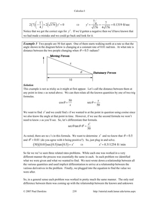 Calculus I
© 2007 Paul Dawkins 239 http://tutorial.math.lamar.edu/terms.aspx
( ) ( )
7
1 742 7 2 176 0 0.1319 ft/sec
4 176 4 176
y y
⎛ ⎞ ′ ′− + = ⇒ = = =⎜ ⎟
⎝ ⎠
Notice that we got the correct sign for y′. If we’d gotten a negative then we’d have known that
we had made a mistake and we could go back and look for it.
Example 3 Two people are 50 feet apart. One of them starts walking north at a rate so that the
angle shown in the diagram below is changing at a constant rate of 0.01 rad/min. At what rate is
distance between the two people changing when 0.5θ = radians?
Solution
This example is not as tricky as it might at first appear. Let’s call the distance between them at
any point in time x as noted above. We can then relate all the known quantities by one of two trig
formulas.
50
cos sec
50
x
x
θ θ= =
We want to find x′ and we could find x if we wanted to at the point in question using cosine since
we also know the angle at that point in time. However, if we use the second formula we won’t
need to know x as you’ll see. So, let’s differentiate that formula.
sec tan
50
x
θ θ θ
′
′ =
As noted, there are no x’s in this formula. We want to determine x′ and we know that 0.5θ =
and 0.01θ′ = (do you agree with it being positive?). So, just plug in and solve.
( )( ) ( ) ( )50 0.01 sec 0.5 tan 0.5 0.311254 ft / minx x′ ′= ⇒ =
So far we we’ve seen three related rates problems. While each one was worked in a very
different manner the process was essentially the same in each. In each problem we identified
what we were given and what we wanted to find. We next wrote down a relationship between all
the various quantities and used implicit differentiation to arrive at a relationship between the
various derivatives in the problem. Finally, we plugged into the equation to find the value we
were after.
So, in a general sense each problem was worked in pretty much the same manner. The only real
difference between them was coming up with the relationship between the known and unknown
 
