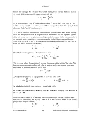 Calculus I
© 2007 Paul Dawkins 241 http://tutorial.math.lamar.edu/terms.aspx
formula that we’ve got that will relate the volume to the height also includes the radius and so if
we were to differentiate this with respect to t we would get,
22 1
3 3
V rr h r hπ π′ ′ ′= +
So, in this equation we know V′ and h and want to find h′ , but we don’t know r and r′ . As
we’ll see finding r isn’t too bad, but we just don’t have enough information, at this point, that will
allow us to find r′ and h′ simultaneously.
To fix this we’ll need to eliminate the r from the volume formula in some way. This is actually
easier than it might at first look. If we go back to our sketch above and look at just the right half
of the tank we see that we have two similar triangles and when we say similar we mean similar in
the geometric sense. Recall that two triangles are called similar if their angles are identical,
which in the case here. When we have two similar triangles then ratios of any two sides will be
equal. For our set this means that we have,
5 5
14 14
r
r h
h
= ⇒ =
If we take this and plug into our volume formula we have,
2
2 31 1 5 25
3 3 14 588
V r h h h hπ π π
⎛ ⎞
= = =⎜ ⎟
⎝ ⎠
This gives us a volume formula that only involved the volume and the height of the water. Note
however that this volume formula is only valid for our cone, so don’t be tempted to use it for
other cones! If we now differentiate this we have,
225
196
V h hπ′ ′=
At this point all we need to do is plug in what we know and solve for h′ .
( )225 98
2 6 0.1223
196 255
h hπ
π
−
′ ′− = ⇒ = = −
So, it looks like the height is decreasing at a rate of 0.04413 ft/hr.
(b) At what rate is the radius of the top of the water in the tank changing when the depth of
the water is 6 ft?
In this case we are asking for r′ and there is an easy way to do this part and a difficult (well,
more difficult than the easy way anyway….) way to do it. The “difficult” way is to redo the work
part (a) above only this time use,
14 14
5 5
h
h r
r
= ⇒ =
 