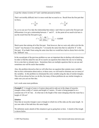 Calculus I
© 2007 Paul Dawkins 242 http://tutorial.math.lamar.edu/terms.aspx
to get the volume in terms of V and r and then proceed as before.
That’s not terribly difficult, but it is more work that we need to so. Recall from the first part that
we have,
5 5
14 14
r h r h′ ′= ⇒ =
So, as we can see if we take the relationship that relates r and h that we used in the first part and
differentiate it we get a relationship between r′ and h′ . At this point all we need to do here is
use the result from the first part to get,
5 98 7
0.4369
14 255 51
r
π π
−⎛ ⎞′ = = − = −⎜ ⎟
⎝ ⎠
Much easier that redoing all of the first part. Note however, that we were only able to do this the
“easier” way because it was asking for r′ at exactly the same time that we asked for h′ in the
first part. If we hadn’t been using the same time then we would have had no choice but to do this
the “difficult” way.
In the second part of the previous problem we saw an important idea in dealing with related rates.
In order to find the asked for rate all we need is an equations that relates the rate we’re looking
for to a rate that we already know. Sometimes there are multiple equations that we can use and
sometimes one will be easier than another.
Also, this problem showed us that we will often have an equation that contains more variables
that we have information about and so, in these cases, we will need to eliminate one (or more) of
the variables. In this problem we eliminated the extra variable using the idea of similar triangles.
This will not always be how we do this, but many of these problems do use similar triangles so
make sure you can use that idea.
Let’s work some more problems.
Example 5 A trough of water is 8 meters deep and its ends are in the shape of isosceles
triangles whose width is 5 meters and height is 2 meters. If water is being pumped in at a
constant rate of 3
6 m /sec . At what rate is the height of the water changing when the water has a
height of 120 cm?
Solution
Note that an isosceles triangle is just a triangle in which two of the sides are the same length. In
our case sides of the tank have the same length.
We definitely need a sketch of this situation to get us going here so here. A sketch of the trough
is shown below.
 