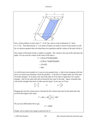 Calculus I
© 2007 Paul Dawkins 243 http://tutorial.math.lamar.edu/terms.aspx
Now, in this problem we know that 3
6 m /secV′ = and we want to determine h′ when
1.2mh = . Note that because V′ is in terms of meters we need to convert h into meters as well.
So, we need an equation that will relate these two quantities and the volume of the tank will do it.
The volume of this kind of tank is simple to compute. The volume is the area of the end times the
depth. For our case the volume of the water in the tank is,
( )( )
( )( )
( )
1
2
1
2
Area of End depth
base height depth
8
4
V
hw
hw
=
= ×
=
=
As with the previous example we’ve got an extra quantity here, w, that is also changing with time
and so we need to get eliminate it from the problem. To do this we’ll again make use of the idea
of similar triangles. If we look at the end of the tank we’ll see that we again have two similar
triangles. One for the tank itself and on formed by the water in the tank. Again, remember that
with similar triangles that ratios of sides must be equal. In our case we’ll use,
5
5 2 2
w h
w h= ⇒ =
Plugging this into the volume gives a formula for the volume (and only for this tank) that only
involved the height of the water.
25
4 4 10
2
V hw h h h
⎛ ⎞
= = =⎜ ⎟
⎝ ⎠
We can now differentiate this to get,
20V hh′ ′=
Finally, all we need to do is plug in and solve for h′ .
 