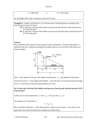 Calculus I
© 2007 Paul Dawkins 244 http://tutorial.math.lamar.edu/terms.aspx
( )6 20 1.2 0.25 m/sech h′ ′= ⇒ =
So, the height of the water is raising at a rate of 0.25 m/sec.
Example 6 A light is on the top of a 12 ft tall pole and a 5ft 6in tall person is walking away
from the pole at a rate of 2 ft/sec.
(a) At what rate is the tip of the shadow moving away from the pole when the person is
25 ft from the pole?
(b) At what rate is the tip of the shadow moving away from the person when the person is
25 ft from the pole?
Solution
We’ll definitely need a sketch of this situation to get us started here. The tip of the shadow is
defined by the rays of light just getting past the person and so we can form the following set of
similar triangles.
Here x is the distance of the tip of the shadow from the pole, px is the distance of the person
from the pole and sx is the length of the shadow. Also note that we converted the persons height
over to 5.5 feet since all the other measurements are in feet.
(a) At what rate is the tip of the shadow moving away from the pole when the person is 25 ft
from the pole?
In this case we want to determine x′ when 25px = given that 2px′ = .
The equation we’ll need here is,
p sx x x= +
but we’ll need to eliminate sx from the equation in order to get an answer. To do this we can
again make use of the fact that the two triangles are similar to get,
 